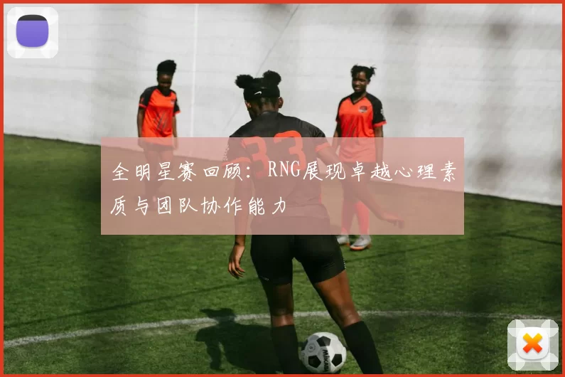 全明星赛回顾：RNG展现卓越心理素质与团队协作能力