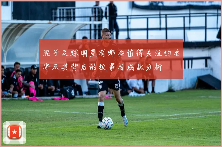 混子足球明星有哪些值得关注的名字及其背后的故事与成就分析