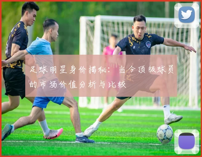 足球明星身价揭秘：当今顶级球员的市场价值分析与比较