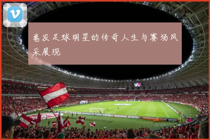 卷发足球明星的传奇人生与赛场风采展现
