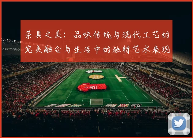 茶具之美：品味传统与现代工艺的完美融合与生活中的独特艺术表现