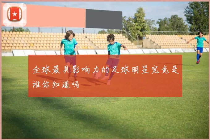 全球最具影响力的足球明星究竟是谁你知道吗