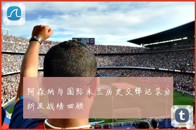 阿森纳与国际米兰历史交锋记录分析及战绩回顾
