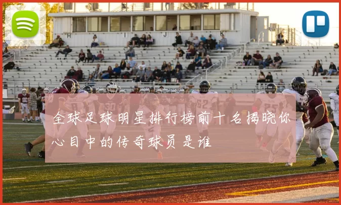 全球足球明星排行榜前十名揭晓你心目中的传奇球员是谁