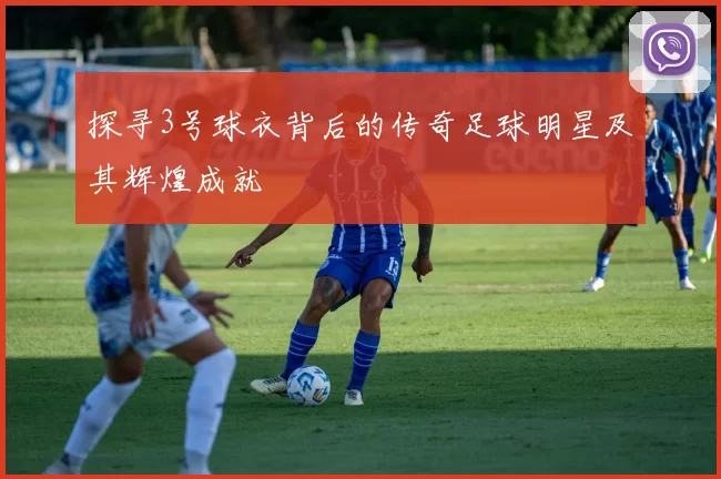 探寻3号球衣背后的传奇足球明星及其辉煌成就