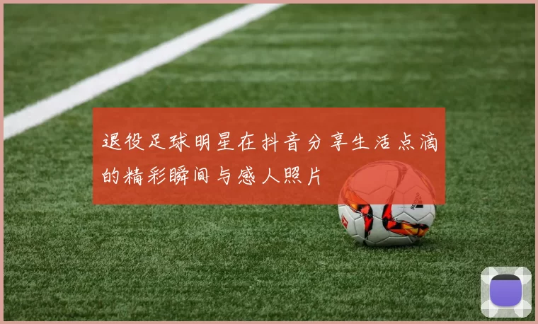 退役足球明星在抖音分享生活点滴的精彩瞬间与感人照片
