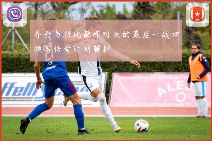 乔丹与科比巅峰对决的最后一战回顾与传奇时刻解析