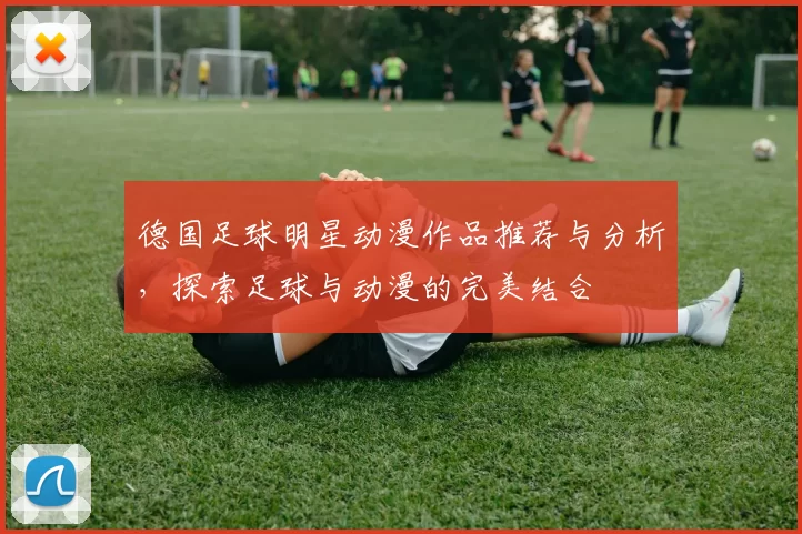 德国足球明星动漫作品推荐与分析，探索足球与动漫的完美结合