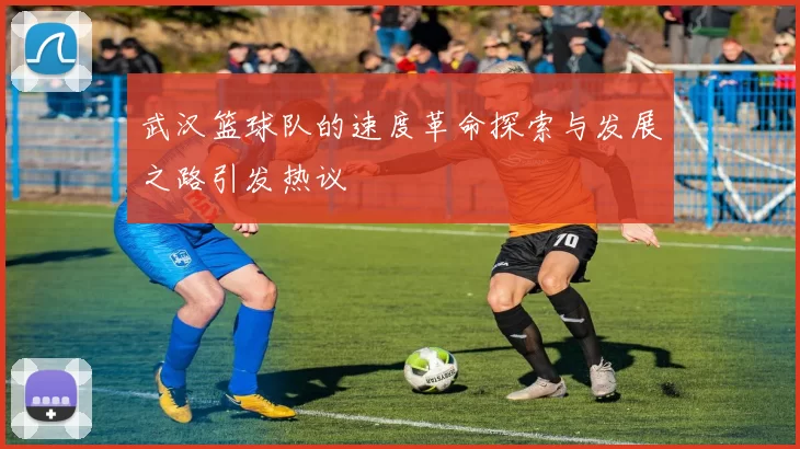 武汉篮球队的速度革命探索与发展之路引发热议