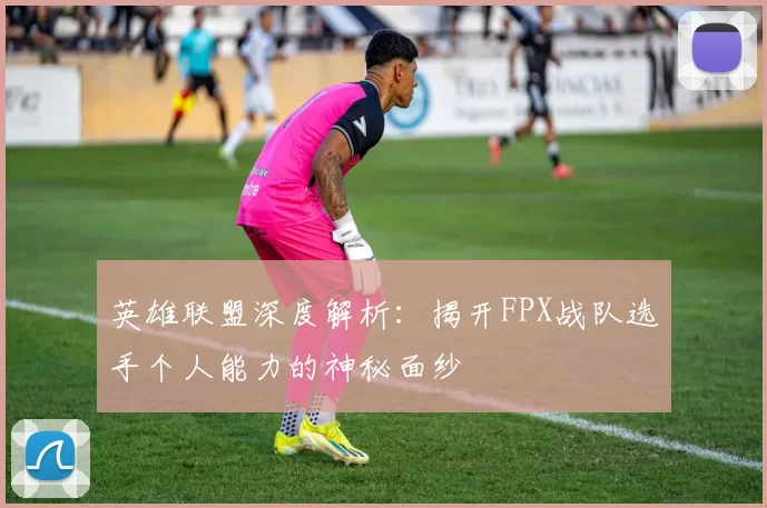 英雄联盟深度解析：揭开FPX战队选手个人能力的神秘面纱