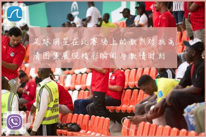 足球明星在比赛场上的激烈对抗高清图集展现精彩瞬间与激情时刻