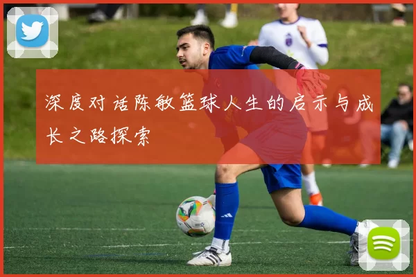 深度对话陈敏篮球人生的启示与成长之路探索