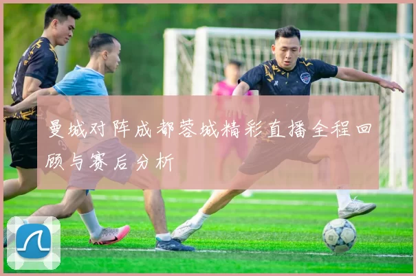 曼城对阵成都蓉城精彩直播全程回顾与赛后分析