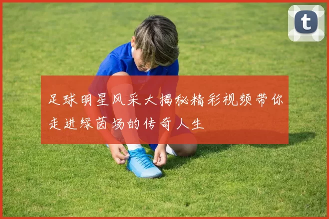足球明星风采大揭秘精彩视频带你走进绿茵场的传奇人生
