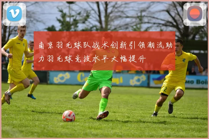 南京羽毛球队战术创新引领潮流助力羽毛球竞技水平大幅提升