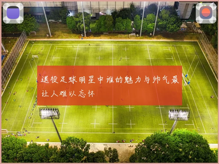 退役足球明星中谁的魅力与帅气最让人难以忘怀