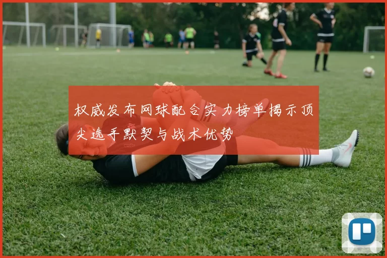 权威发布网球配合实力榜单揭示顶尖选手默契与战术优势
