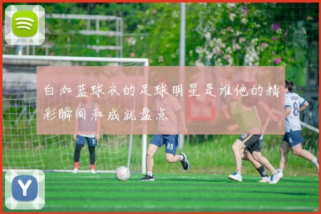 白加蓝球衣的足球明星是谁他的精彩瞬间和成就盘点