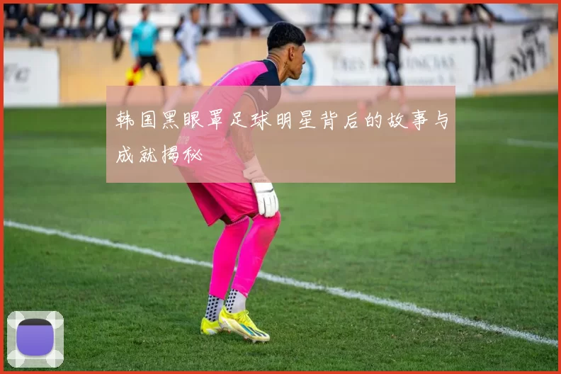 韩国黑眼罩足球明星背后的故事与成就揭秘