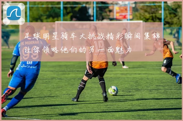足球明星骑车大挑战精彩瞬间集锦让你领略他们的另一面魅力