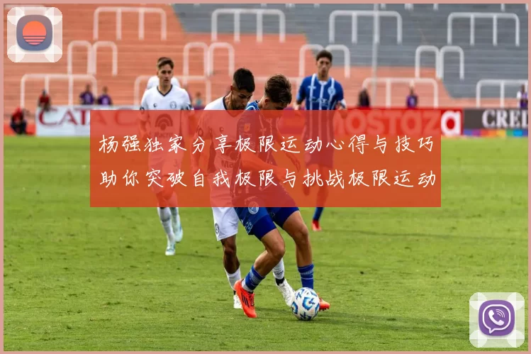 杨强独家分享极限运动心得与技巧助你突破自我极限与挑战极限运动的乐趣