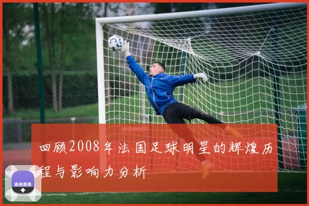 回顾2008年法国足球明星的辉煌历程与影响力分析