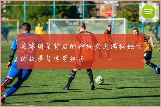 足球明星背后的神秘女鬼揭秘她们的故事与传奇经历