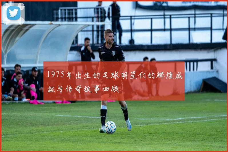 1975年出生的足球明星们的辉煌成就与传奇故事回顾