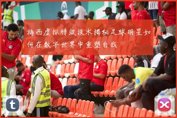 梅西虚拟特效技术揭秘足球明星如何在数字世界中重塑自我
