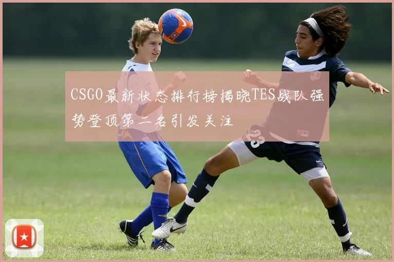 CSGO最新状态排行榜揭晓TES战队强势登顶第二名引发关注