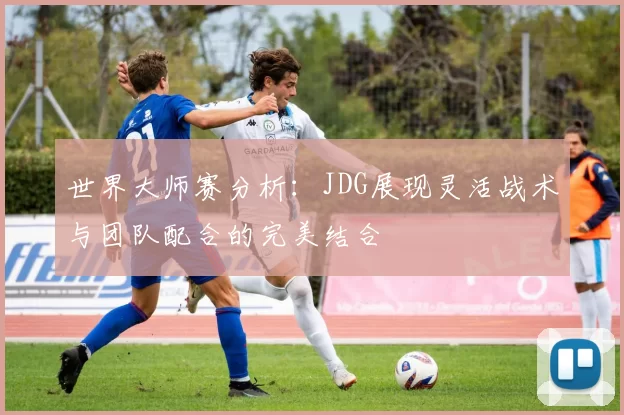 世界大师赛分析：JDG展现灵活战术与团队配合的完美结合