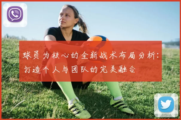 球员为核心的全新战术布局分析：打造个人与团队的完美融合