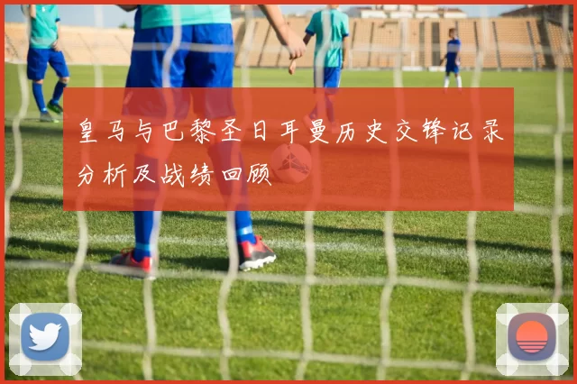 皇马与巴黎圣日耳曼历史交锋记录分析及战绩回顾