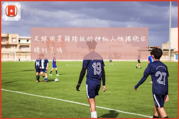 足球明星骑踏板的神秘人物揭晓你猜到了吗