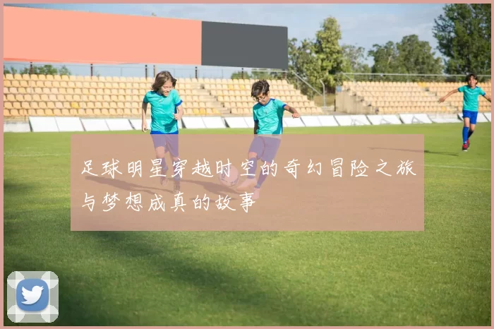 足球明星穿越时空的奇幻冒险之旅与梦想成真的故事