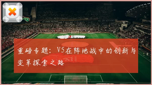 重磅专题：V5在阵地战中的创新与变革探索之路