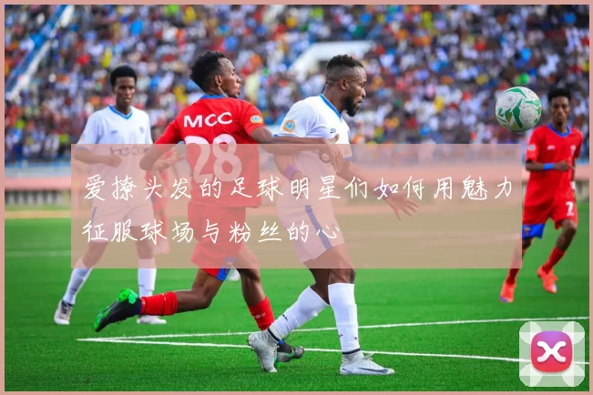 爱撩头发的足球明星们如何用魅力征服球场与粉丝的心
