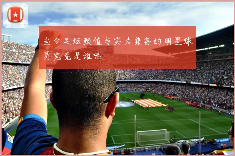 当今足坛颜值与实力兼备的明星球员究竟是谁呢