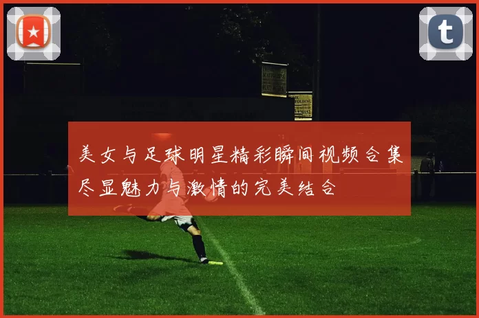 美女与足球明星精彩瞬间视频合集尽显魅力与激情的完美结合