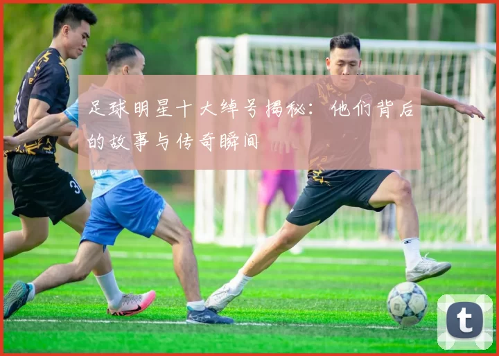 足球明星十大绰号揭秘：他们背后的故事与传奇瞬间
