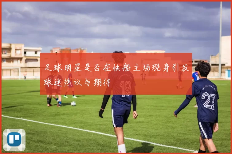 足球明星是否在快船主场现身引发球迷热议与期待
