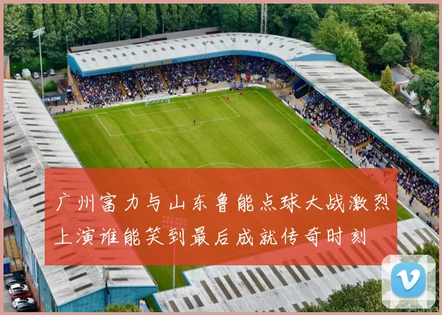 广州富力与山东鲁能点球大战激烈上演谁能笑到最后成就传奇时刻