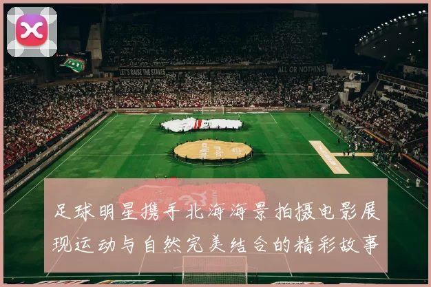 足球明星携手北海海景拍摄电影展现运动与自然完美结合的精彩故事