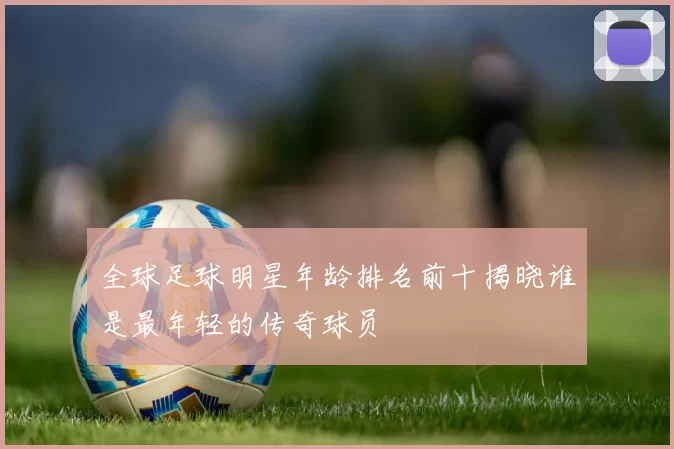 全球足球明星年龄排名前十揭晓谁是最年轻的传奇球员