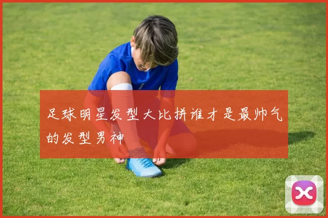 足球明星发型大比拼谁才是最帅气的发型男神