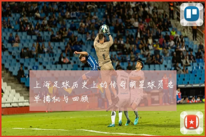 上海足球历史上的传奇明星球员名单揭秘与回顾