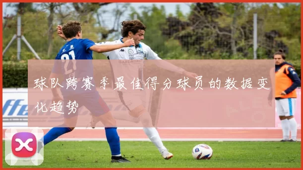 球队跨赛季最佳得分球员的数据变化趋势
