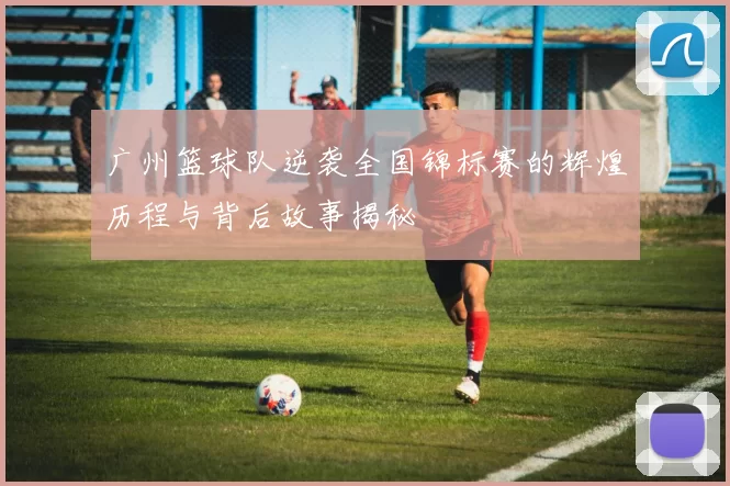 广州篮球队逆袭全国锦标赛的辉煌历程与背后故事揭秘