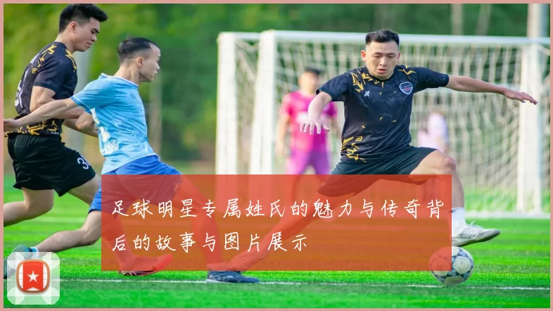 足球明星专属姓氏的魅力与传奇背后的故事与图片展示