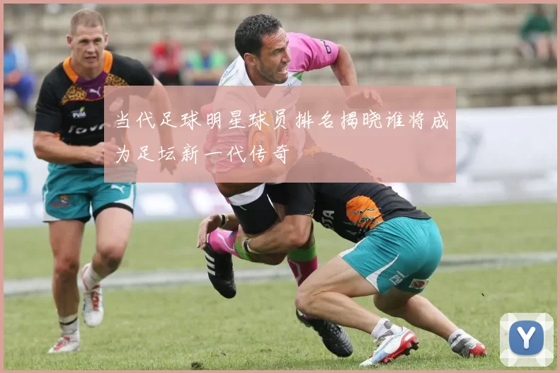 当代足球明星球员排名揭晓谁将成为足坛新一代传奇